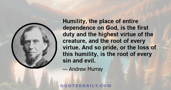 Humility, the place of entire dependence on God, is the first duty and the highest virtue of the creature, and the root of every virtue. And so pride, or the loss of this humility, is the root of every sin and evil.