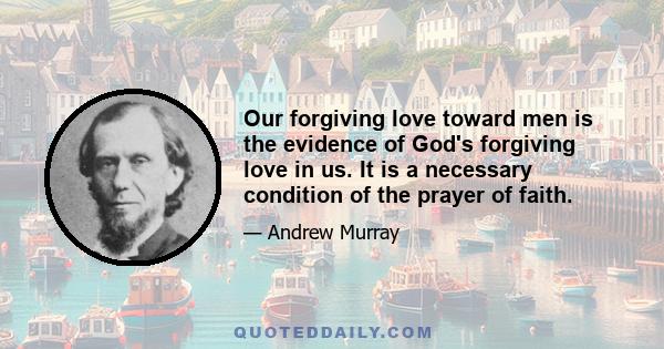 Our forgiving love toward men is the evidence of God's forgiving love in us. It is a necessary condition of the prayer of faith.