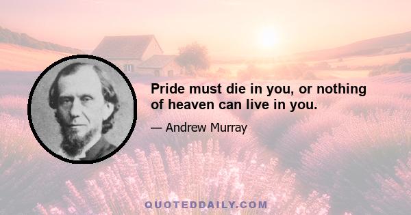 Pride must die in you, or nothing of heaven can live in you.