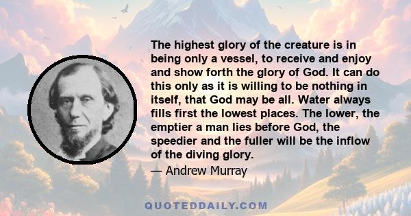 The highest glory of the creature is in being only a vessel, to receive and enjoy and show forth the glory of God. It can do this only as it is willing to be nothing in itself, that God may be all. Water always fills