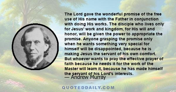 The Lord gave the wonderful promise of the free use of His name with the Father in conjunction with doing His works. The disciple who lives only for Jesus' work and kingdom, for His will and honor, will be given the