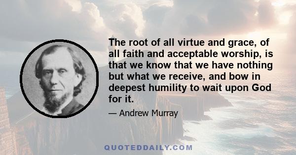 The root of all virtue and grace, of all faith and acceptable worship, is that we know that we have nothing but what we receive, and bow in deepest humility to wait upon God for it.