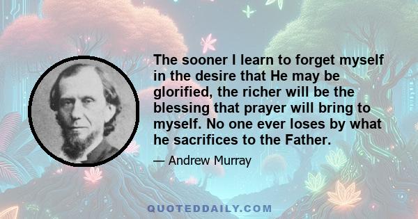 The sooner I learn to forget myself in the desire that He may be glorified, the richer will be the blessing that prayer will bring to myself. No one ever loses by what he sacrifices to the Father.