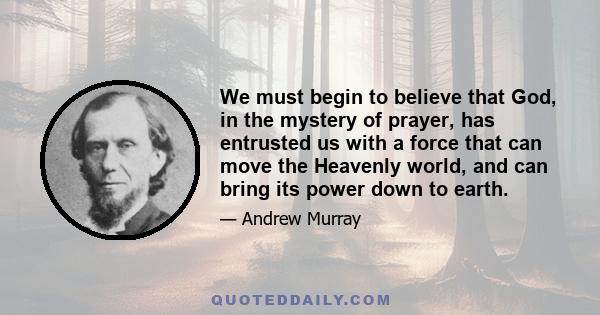 We must begin to believe that God, in the mystery of prayer, has entrusted us with a force that can move the Heavenly world, and can bring its power down to earth.