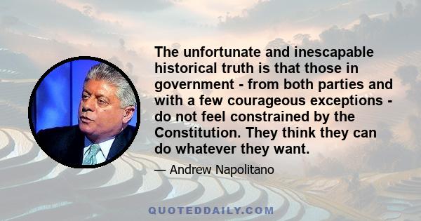 The unfortunate and inescapable historical truth is that those in government - from both parties and with a few courageous exceptions - do not feel constrained by the Constitution. They think they can do whatever they