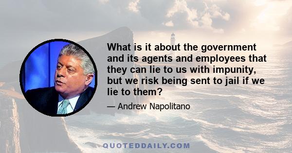 What is it about the government and its agents and employees that they can lie to us with impunity, but we risk being sent to jail if we lie to them?