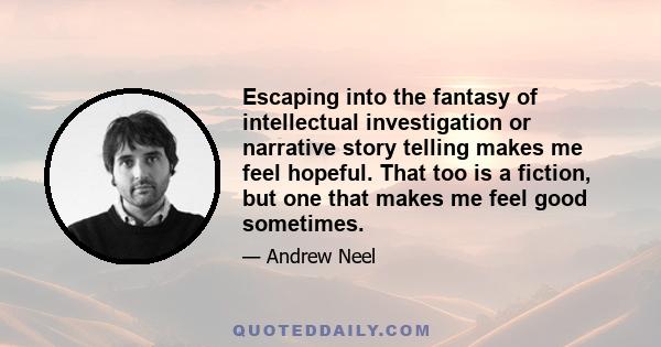 Escaping into the fantasy of intellectual investigation or narrative story telling makes me feel hopeful. That too is a fiction, but one that makes me feel good sometimes.