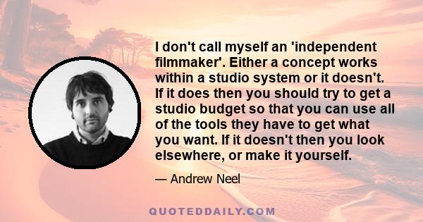 I don't call myself an 'independent filmmaker'. Either a concept works within a studio system or it doesn't. If it does then you should try to get a studio budget so that you can use all of the tools they have to get