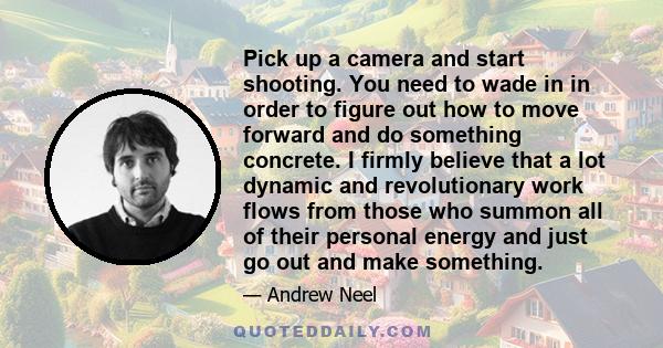 Pick up a camera and start shooting. You need to wade in in order to figure out how to move forward and do something concrete. I firmly believe that a lot dynamic and revolutionary work flows from those who summon all