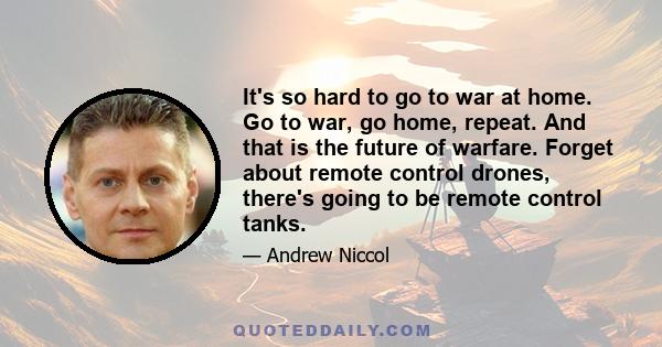 It's so hard to go to war at home. Go to war, go home, repeat. And that is the future of warfare. Forget about remote control drones, there's going to be remote control tanks.