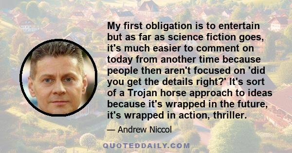 My first obligation is to entertain but as far as science fiction goes, it's much easier to comment on today from another time because people then aren't focused on 'did you get the details right?' It's sort of a Trojan 