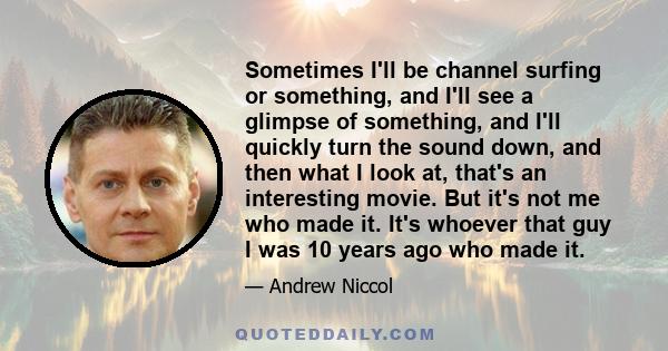 Sometimes I'll be channel surfing or something, and I'll see a glimpse of something, and I'll quickly turn the sound down, and then what I look at, that's an interesting movie. But it's not me who made it. It's whoever