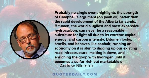 Probably no single event highlights the strength of Campbell's argument (on peak oil) better than the rapid development of the Alberta tar sands. Bitumen, the world's ugliest and most expensive hydrocarbon, can never be 