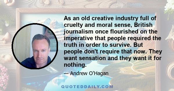 As an old creative industry full of cruelty and moral sense, British journalism once flourished on the imperative that people required the truth in order to survive. But people don't require that now. They want