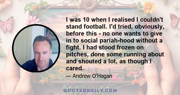 I was 10 when I realised I couldn't stand football. I'd tried, obviously, before this - no one wants to give in to social pariah-hood without a fight. I had stood frozen on pitches, done some running about and shouted a 