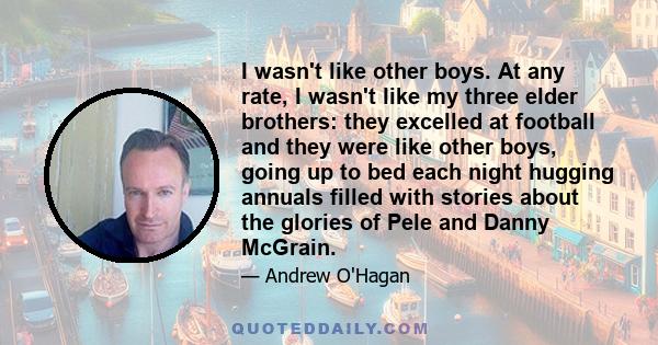 I wasn't like other boys. At any rate, I wasn't like my three elder brothers: they excelled at football and they were like other boys, going up to bed each night hugging annuals filled with stories about the glories of