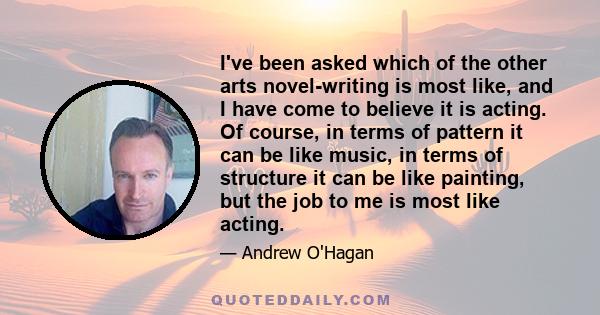 I've been asked which of the other arts novel-writing is most like, and I have come to believe it is acting. Of course, in terms of pattern it can be like music, in terms of structure it can be like painting, but the