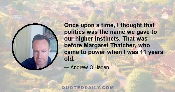 Once upon a time, I thought that politics was the name we gave to our higher instincts. That was before Margaret Thatcher, who came to power when I was 11 years old.