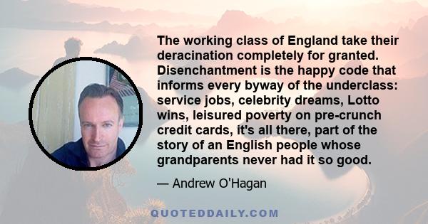 The working class of England take their deracination completely for granted. Disenchantment is the happy code that informs every byway of the underclass: service jobs, celebrity dreams, Lotto wins, leisured poverty on