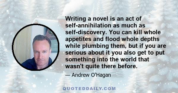 Writing a novel is an act of self-annihilation as much as self-discovery. You can kill whole appetites and flood whole depths while plumbing them, but if you are serious about it you also get to put something into the