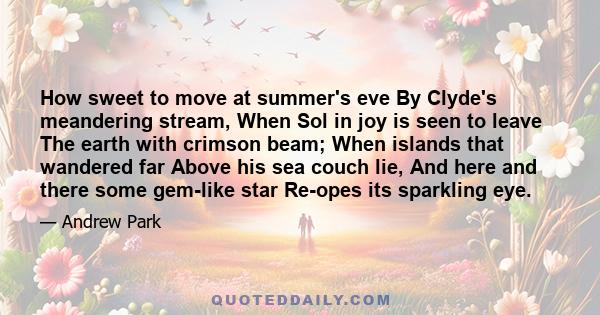 How sweet to move at summer's eve By Clyde's meandering stream, When Sol in joy is seen to leave The earth with crimson beam; When islands that wandered far Above his sea couch lie, And here and there some gem-like star 