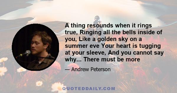 A thing resounds when it rings true, Ringing all the bells inside of you, Like a golden sky on a summer eve Your heart is tugging at your sleeve, And you cannot say why... There must be more