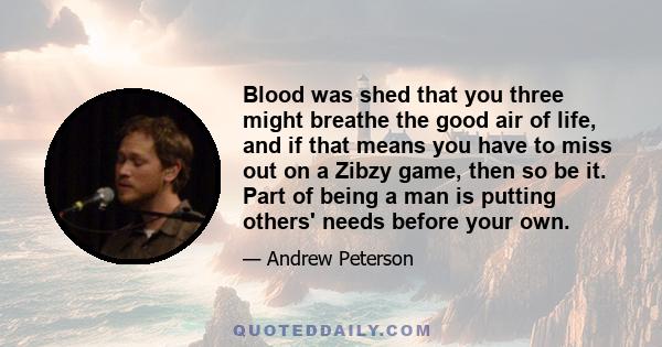 Blood was shed that you three might breathe the good air of life, and if that means you have to miss out on a Zibzy game, then so be it. Part of being a man is putting others' needs before your own.