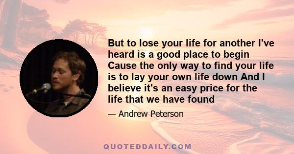 But to lose your life for another I've heard is a good place to begin Cause the only way to find your life is to lay your own life down And I believe it's an easy price for the life that we have found