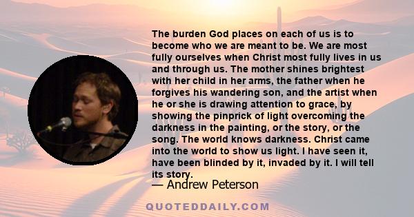 The burden God places on each of us is to become who we are meant to be. We are most fully ourselves when Christ most fully lives in us and through us. The mother shines brightest with her child in her arms, the father