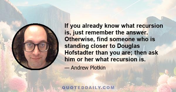 If you already know what recursion is, just remember the answer. Otherwise, find someone who is standing closer to Douglas Hofstadter than you are; then ask him or her what recursion is.