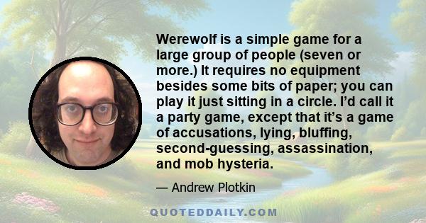 Werewolf is a simple game for a large group of people (seven or more.) It requires no equipment besides some bits of paper; you can play it just sitting in a circle. I’d call it a party game, except that it’s a game of