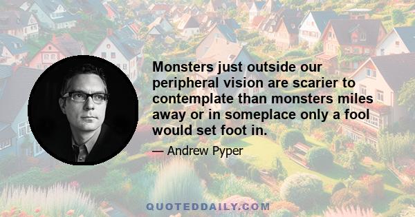 Monsters just outside our peripheral vision are scarier to contemplate than monsters miles away or in someplace only a fool would set foot in.