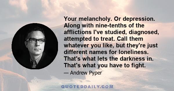 Your melancholy. Or depression. Along with nine-tenths of the afflictions I've studied, diagnosed, attempted to treat. Call them whatever you like, but they're just different names for loneliness. That's what lets the