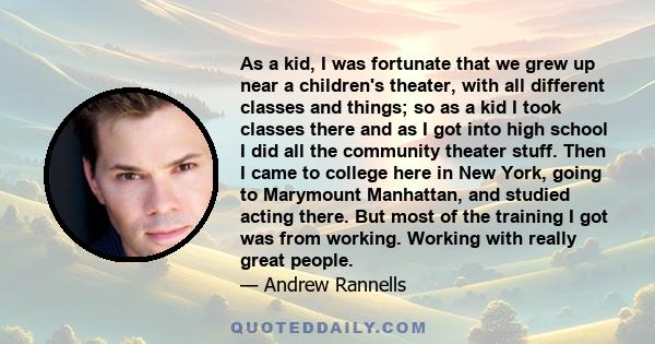 As a kid, I was fortunate that we grew up near a children's theater, with all different classes and things; so as a kid I took classes there and as I got into high school I did all the community theater stuff. Then I