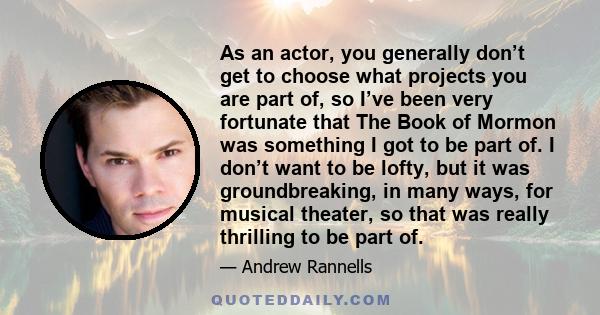 As an actor, you generally don’t get to choose what projects you are part of, so I’ve been very fortunate that The Book of Mormon was something I got to be part of. I don’t want to be lofty, but it was groundbreaking,