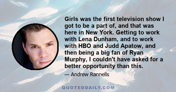 Girls was the first television show I got to be a part of, and that was here in New York. Getting to work with Lena Dunham, and to work with HBO and Judd Apatow, and then being a big fan of Ryan Murphy, I couldn't have