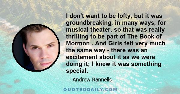 I don't want to be lofty, but it was groundbreaking, in many ways, for musical theater, so that was really thrilling to be part of The Book of Mormon . And Girls felt very much the same way - there was an excitement