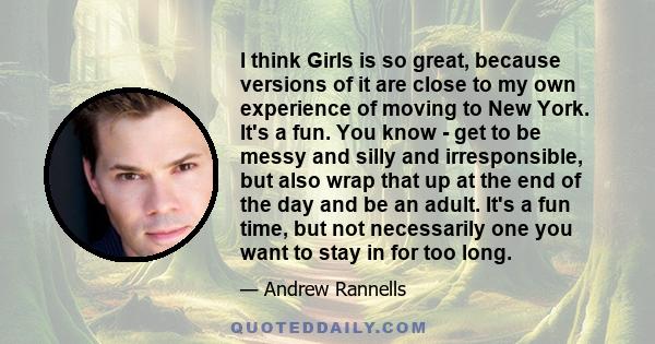 I think Girls is so great, because versions of it are close to my own experience of moving to New York. It's a fun. You know - get to be messy and silly and irresponsible, but also wrap that up at the end of the day and 