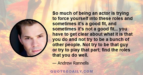 So much of being an actor is trying to force yourself into these roles and sometimes it's a good fit, and sometimes it's not a good fit... you have to get clear about what it is that you do and not try to be a bunch of