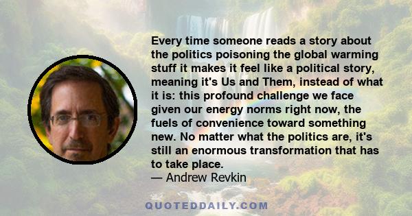 Every time someone reads a story about the politics poisoning the global warming stuff it makes it feel like a political story, meaning it's Us and Them, instead of what it is: this profound challenge we face given our