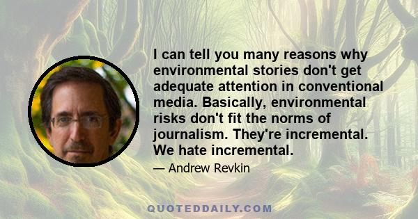 I can tell you many reasons why environmental stories don't get adequate attention in conventional media. Basically, environmental risks don't fit the norms of journalism. They're incremental. We hate incremental.