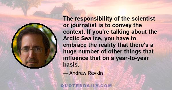 The responsibility of the scientist or journalist is to convey the context. If you're talking about the Arctic Sea ice, you have to embrace the reality that there's a huge number of other things that influence that on a 