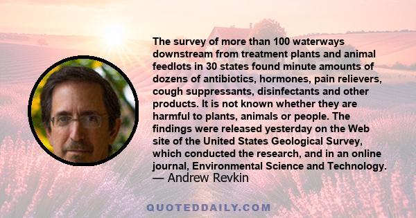 The survey of more than 100 waterways downstream from treatment plants and animal feedlots in 30 states found minute amounts of dozens of antibiotics, hormones, pain relievers, cough suppressants, disinfectants and