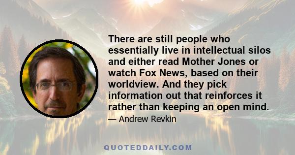 There are still people who essentially live in intellectual silos and either read Mother Jones or watch Fox News, based on their worldview. And they pick information out that reinforces it rather than keeping an open