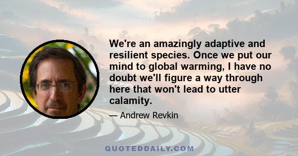 We're an amazingly adaptive and resilient species. Once we put our mind to global warming, I have no doubt we'll figure a way through here that won't lead to utter calamity.