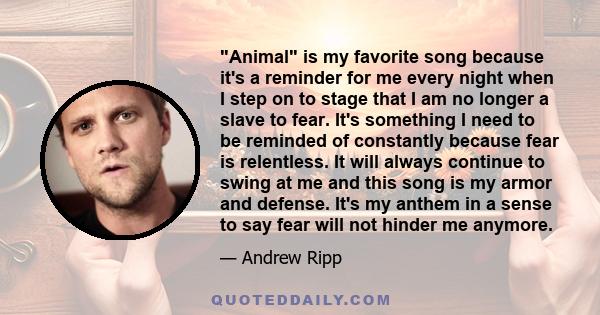 Animal is my favorite song because it's a reminder for me every night when I step on to stage that I am no longer a slave to fear. It's something I need to be reminded of constantly because fear is relentless. It will