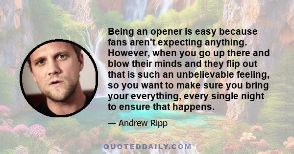 Being an opener is easy because fans aren't expecting anything. However, when you go up there and blow their minds and they flip out that is such an unbelievable feeling, so you want to make sure you bring your