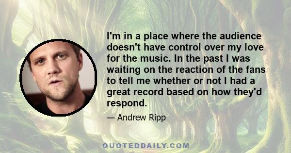 I'm in a place where the audience doesn't have control over my love for the music. In the past I was waiting on the reaction of the fans to tell me whether or not I had a great record based on how they'd respond.