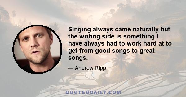 Singing always came naturally but the writing side is something I have always had to work hard at to get from good songs to great songs.