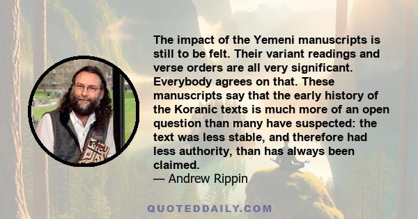 The impact of the Yemeni manuscripts is still to be felt. Their variant readings and verse orders are all very significant. Everybody agrees on that. These manuscripts say that the early history of the Koranic texts is